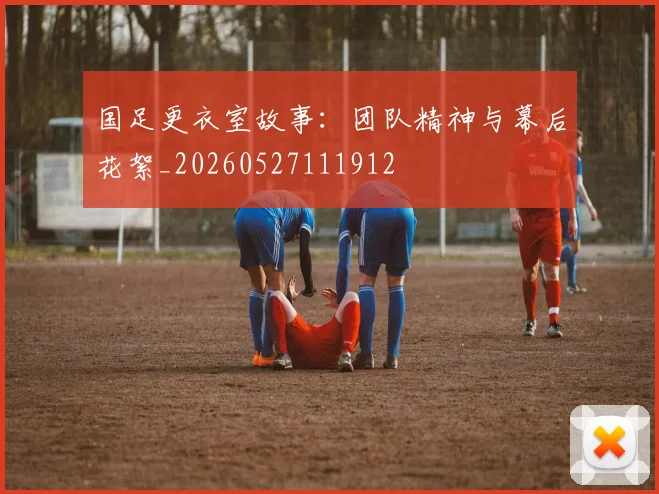 国足更衣室故事：团队精神与幕后花絮_20260527111912