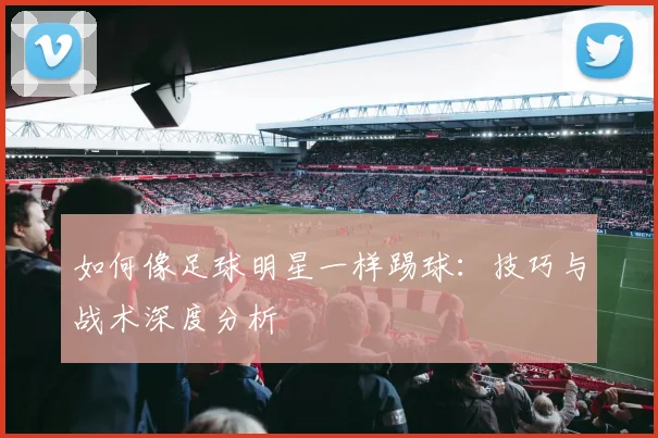 如何像足球明星一样踢球：技巧与战术深度分析