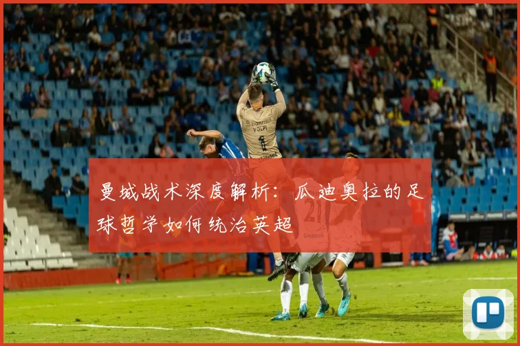 曼城战术深度解析：瓜迪奥拉的足球哲学如何统治英超