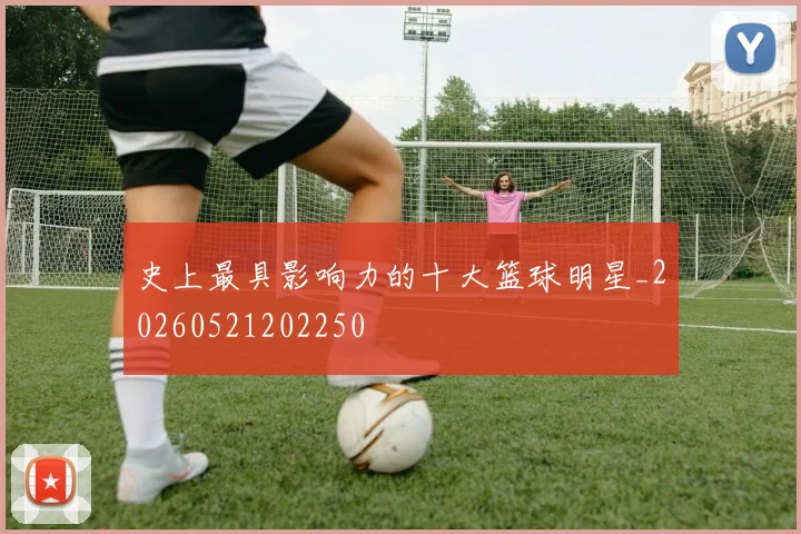 史上最具影响力的十大篮球明星_20260521202250