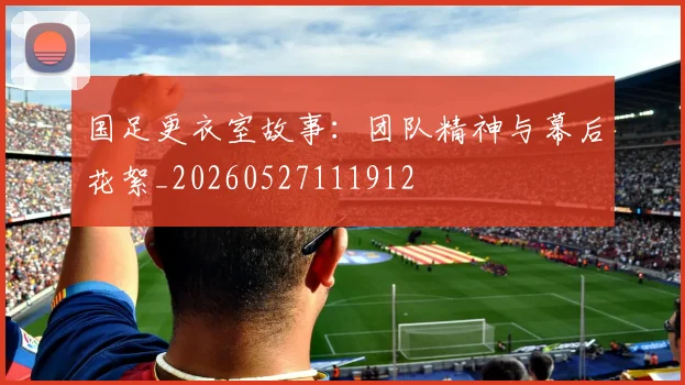 国足更衣室故事：团队精神与幕后花絮_20260527111912