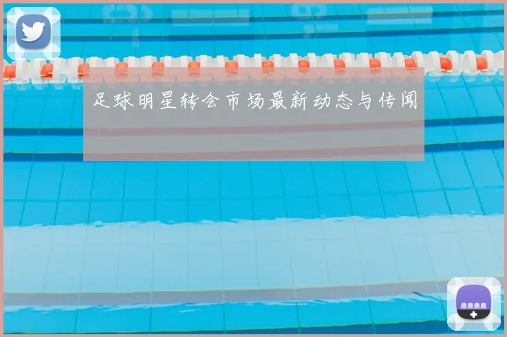 足球明星转会市场最新动态与传闻