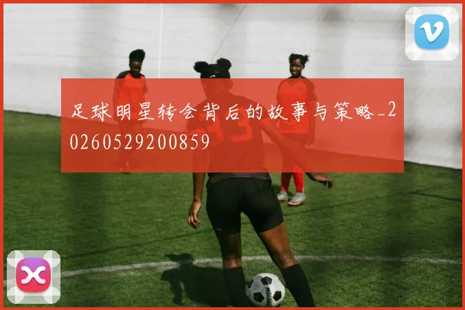 足球明星转会背后的故事与策略_20260529200859