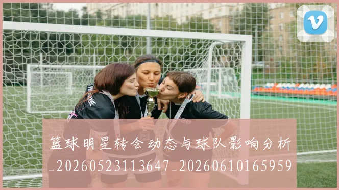 篮球明星转会动态与球队影响分析_20260523113647_20260610165959