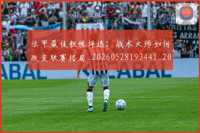 法甲最佳教练评选：战术大师如何改变联赛格局_20260528193441_20260609233005