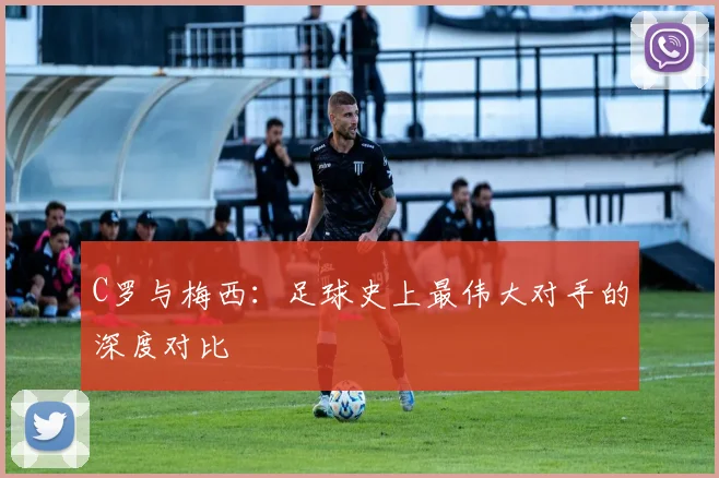 C罗与梅西：足球史上最伟大对手的深度对比